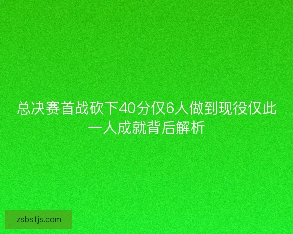 总决赛首战砍下40分仅6人做到现役仅此一人成就背后解析