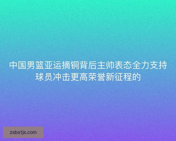 中国男篮亚运摘铜背后主帅表态全力支持球员冲击更高荣誉新征程的