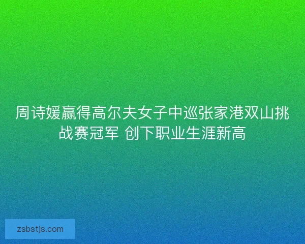 周诗媛赢得高尔夫女子中巡张家港双山挑战赛冠军 创下职业生涯新高