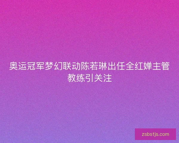 奥运冠军梦幻联动陈若琳出任全红婵主管教练引关注