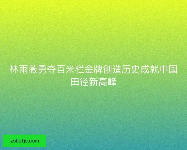 林雨薇勇夺百米栏金牌创造历史成就中国田径新高峰