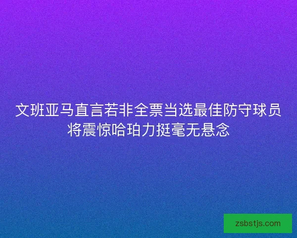 文班亚马直言若非全票当选最佳防守球员将震惊哈珀力挺毫无悬念