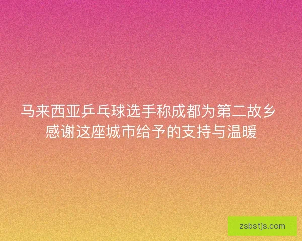 马来西亚乒乓球选手称成都为第二故乡 感谢这座城市给予的支持与温暖