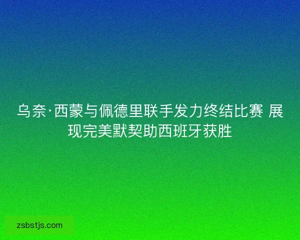 乌奈·西蒙与佩德里联手发力终结比赛 展现完美默契助西班牙获胜