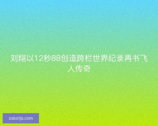 刘翔以12秒88创造跨栏世界纪录再书飞人传奇 刘翔以12秒88创造跨栏世界纪录再书飞人传奇