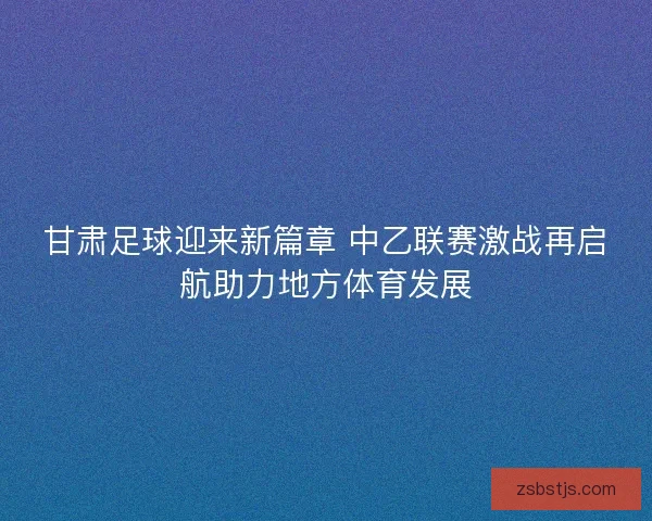甘肃足球迎来新篇章 中乙联赛激战再启航助力地方体育发展 甘肃足球迎来新篇章 中乙联赛激战再启航助力地方体育发展
