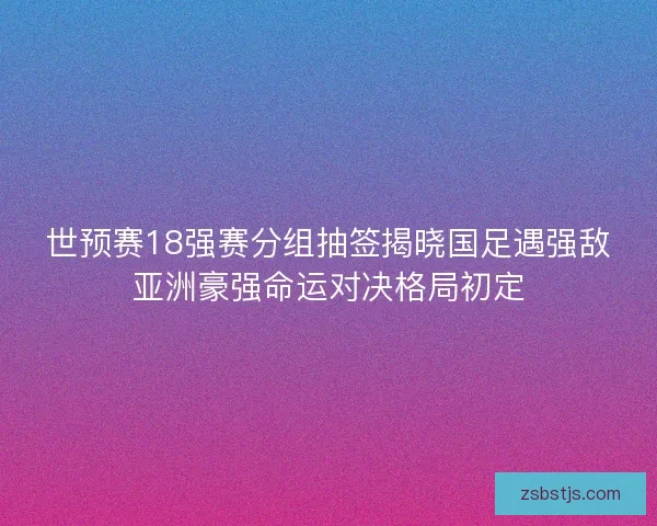 世预赛18强赛分组抽签揭晓国足遇强敌亚洲豪强命运对决格局初定