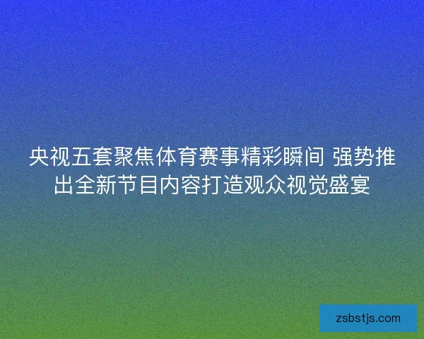 央视五套聚焦体育赛事精彩瞬间 强势推出全新节目内容打造观众视觉盛宴