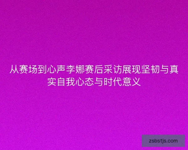 从赛场到心声李娜赛后采访展现坚韧与真实自我心态与时代意义