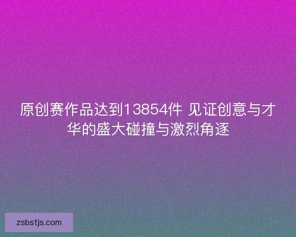 原创赛作品达到13854件 见证创意与才华的盛大碰撞与激烈角逐