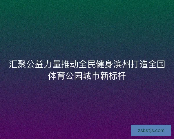 汇聚公益力量推动全民健身滨州打造全国体育公园城市新标杆 汇聚公益力量推动全民健身滨州打造全国体育公园城市新标杆