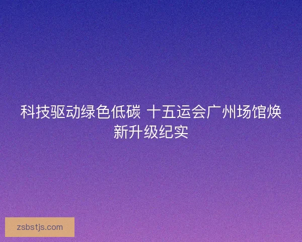 科技驱动绿色低碳 十五运会广州场馆焕新升级纪实 科技驱动绿色低碳 十五运会广州场馆焕新升级纪实