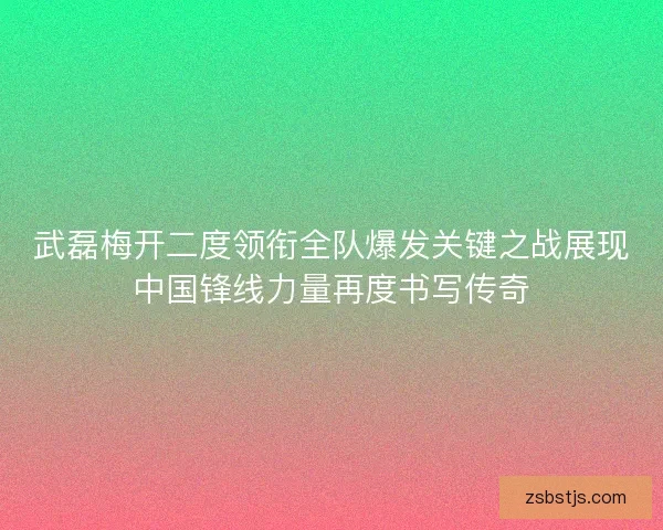 武磊梅开二度领衔全队爆发关键之战展现中国锋线力量再度书写传奇