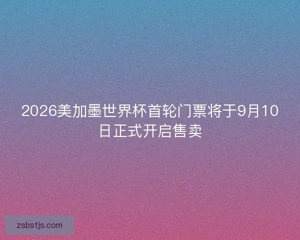 2026美加墨世界杯首轮门票将于9月10日正式开启售卖