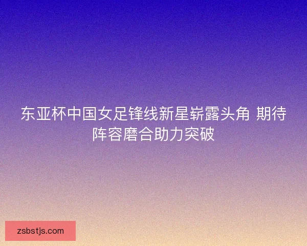 东亚杯中国女足锋线新星崭露头角 期待阵容磨合助力突破