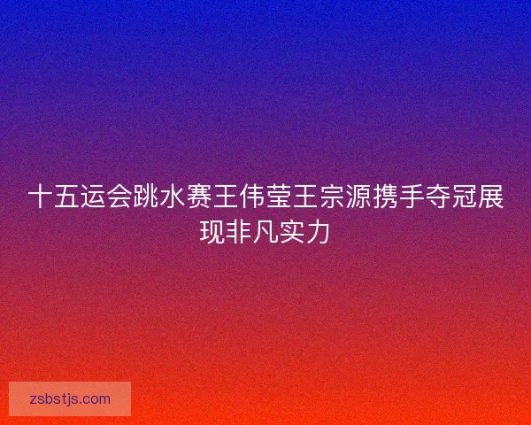 十五运会跳水赛王伟莹王宗源携手夺冠展现非凡实力